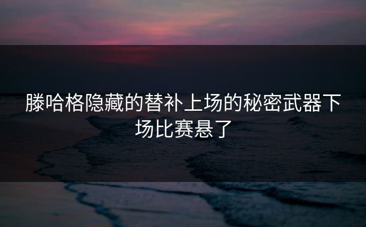 滕哈格隐藏的替补上场的秘密武器下场比赛悬了 滕哈格隐藏的替补上场的秘密武器下场比赛悬了